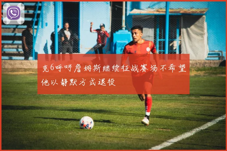 克6呼吁詹姆斯继续征战赛场不希望他以静默方式退役