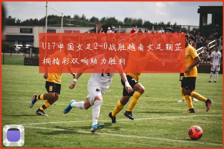 U17中国女足2-0战胜越南女足鞠芷桐精彩双响助力胜利