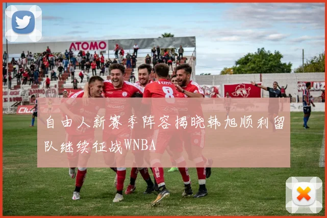 自由人新赛季阵容揭晓韩旭顺利留队继续征战WNBA