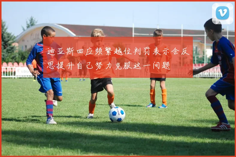 迪亚斯回应频繁越位判罚表示会反思提升自己努力克服这一问题