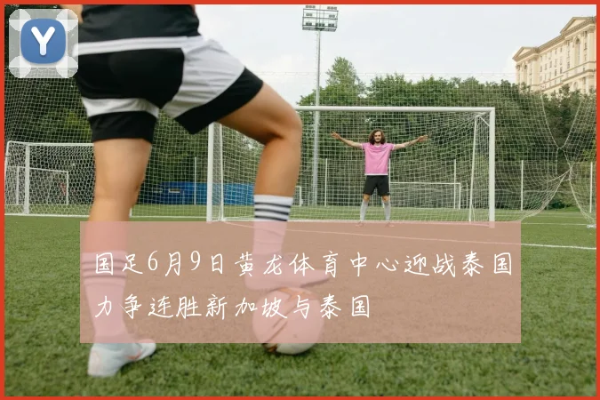 国足6月9日黄龙体育中心迎战泰国力争连胜新加坡与泰国