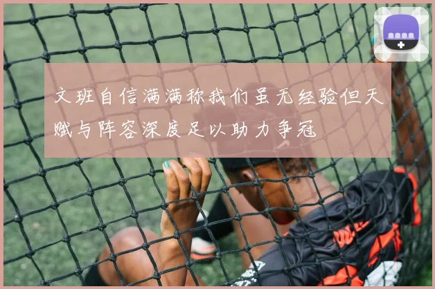 文班自信满满称我们虽无经验但天赋与阵容深度足以助力争冠