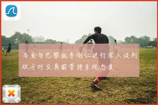 马竞与巴黎就李刚仁进行深入谈判双方对交易前景持乐观态度