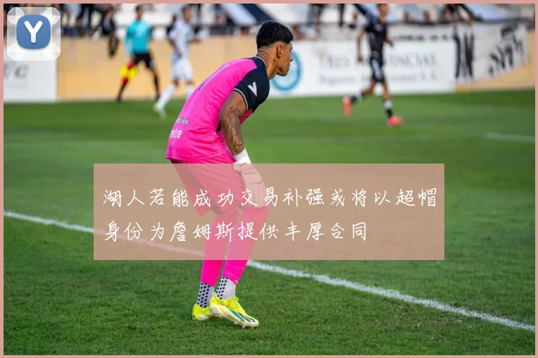 湖人若能成功交易补强或将以超帽身份为詹姆斯提供丰厚合同