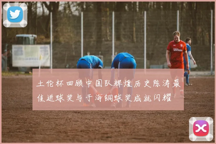 土伦杯回顾中国队辉煌历史陈涛最佳进球奖与于海铜球奖成就闪耀