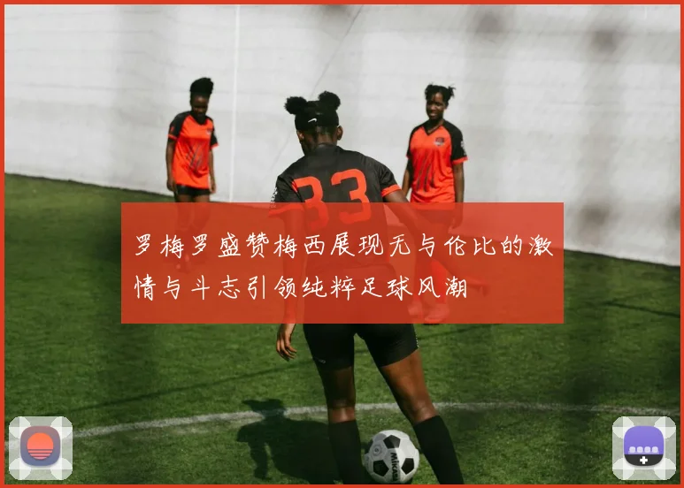 罗梅罗盛赞梅西展现无与伦比的激情与斗志引领纯粹足球风潮