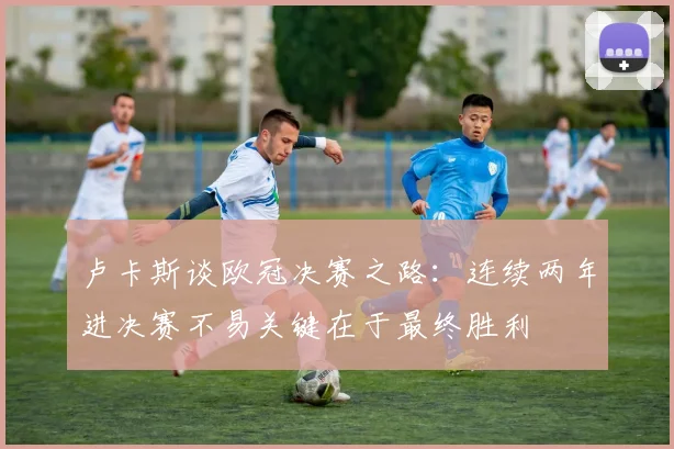 卢卡斯谈欧冠决赛之路：连续两年进决赛不易关键在于最终胜利