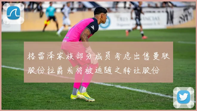格雷泽家族部分成员考虑出售曼联股份拉爵或将被迫随之转让股份