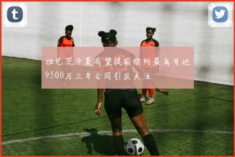 祖巴茨今夏有望提前续约最高可达9500万三年合同引发关注