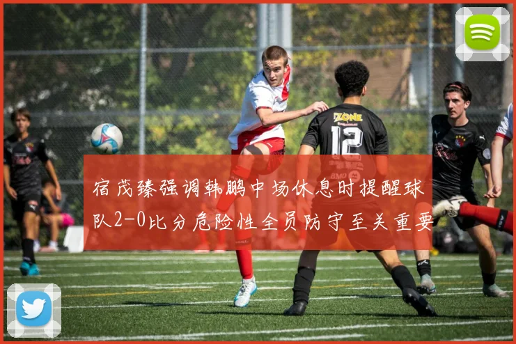 宿茂臻强调韩鹏中场休息时提醒球队2-0比分危险性全员防守至关重要