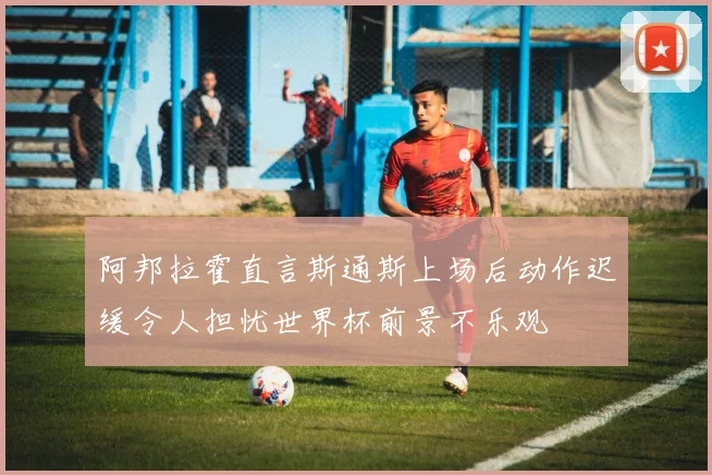 阿邦拉霍直言斯通斯上场后动作迟缓令人担忧世界杯前景不乐观