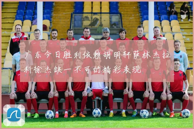 广东今日胜利依赖胡明轩萨林杰拉科徐杰缺一不可的精彩表现